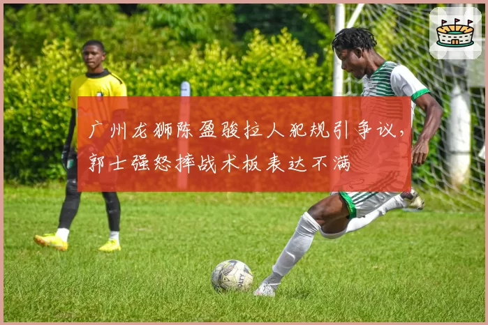 广州龙狮陈盈骏拉人犯规引争议，郭士强怒摔战术板表达不满
