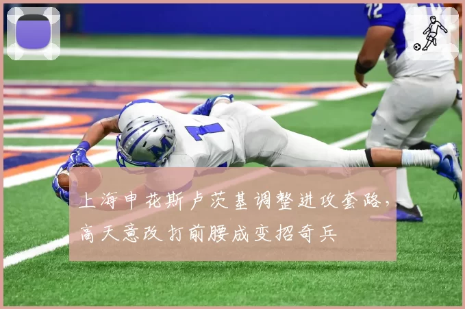 上海申花斯卢茨基调整进攻套路，高天意改打前腰成变招奇兵