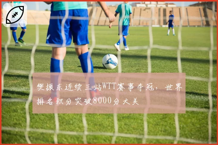樊振东连续三站WTT赛事夺冠，世界排名积分突破8000分大关