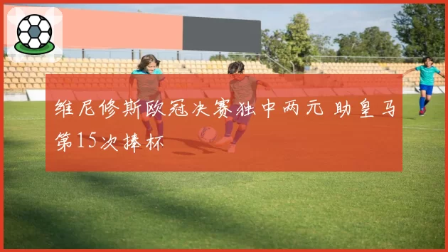 维尼修斯欧冠决赛独中两元 助皇马第15次捧杯
