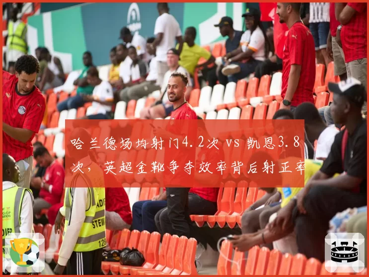 哈兰德场均射门4.2次 vs 凯恩3.8次，英超金靴争夺效率背后射正率解析