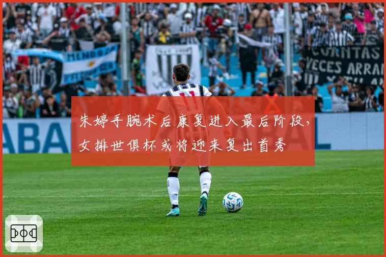 朱婷手腕术后康复进入最后阶段，女排世俱杯或将迎来复出首秀