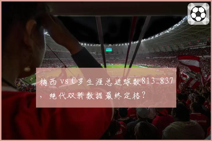 梅西 vs C罗生涯总进球数813_837，绝代双骄数据最终定格？