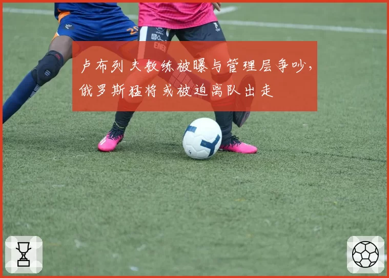 卢布列夫教练被曝与管理层争吵，俄罗斯猛将或被迫离队出走