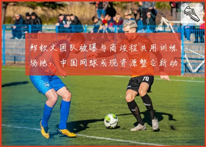 郑钦文团队被曝与商竣程共用训练场地，中国网球或现资源整合新动向