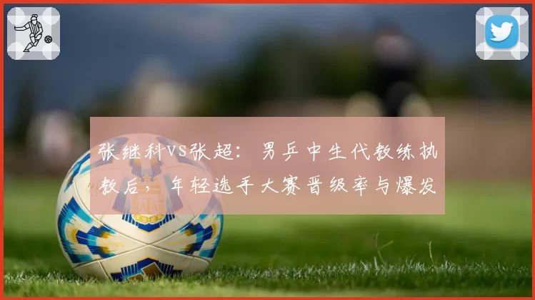 张继科vs张超：男乒中生代教练执教后，年轻选手大赛晋级率与爆发力分析